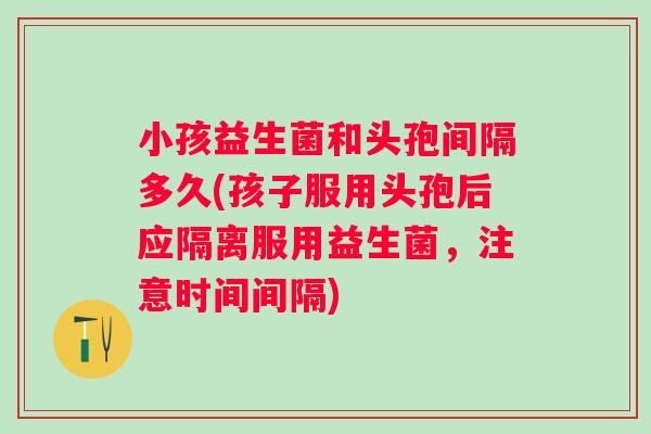 小孩益生菌和头孢间隔多久(孩子服用头孢后应隔离服用益生菌，注意时间间隔)