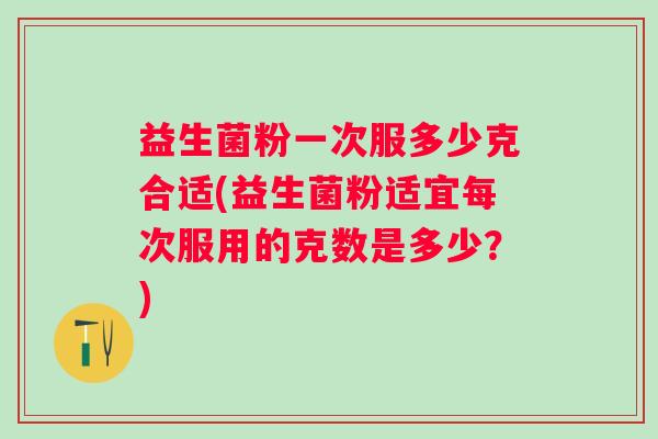 益生菌粉一次服多少克合适(益生菌粉适宜每次服用的克数是多少?) 益生菌粉一次服多少克合适(益生菌粉适宜每次服用的克数是多少?)