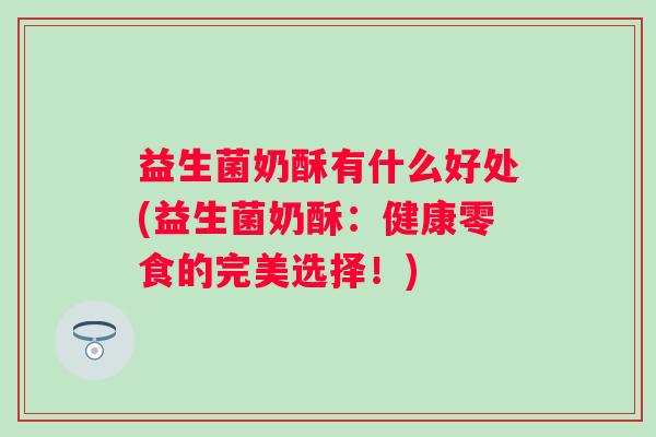 益生菌奶酥有什么好处(益生菌奶酥:健康零食的完美选择!) 益生菌奶酥有什么好处(益生菌奶酥:健康零食的完美选择!)