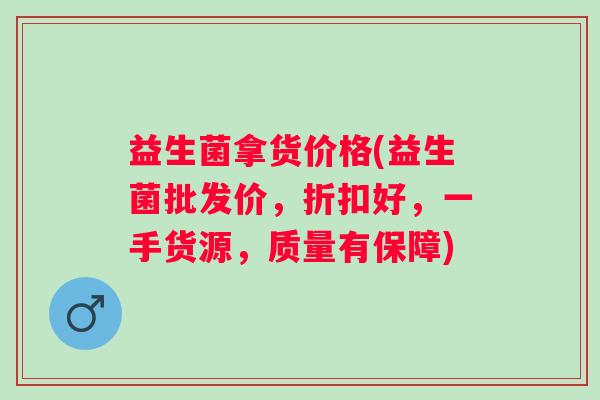 益生菌拿货价格(益生菌批发价,折扣好,一手货源,质量有保障) 益生菌拿货价格(益生菌批发价,折扣好,一手货源,质量有保障)