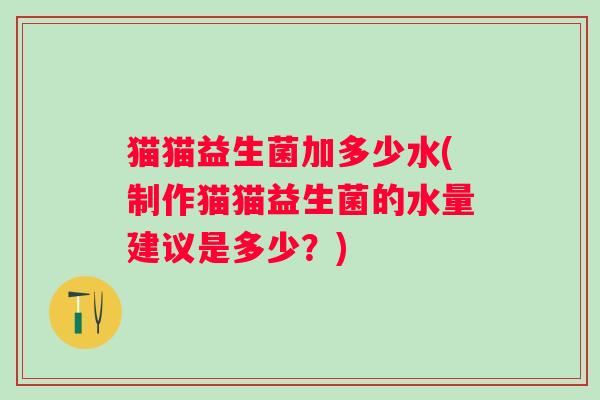 猫猫益生菌加多少水(制作猫猫益生菌的水量建议是多少?) 猫猫益生菌加多少水(制作猫猫益生菌的水量建议是多少?)