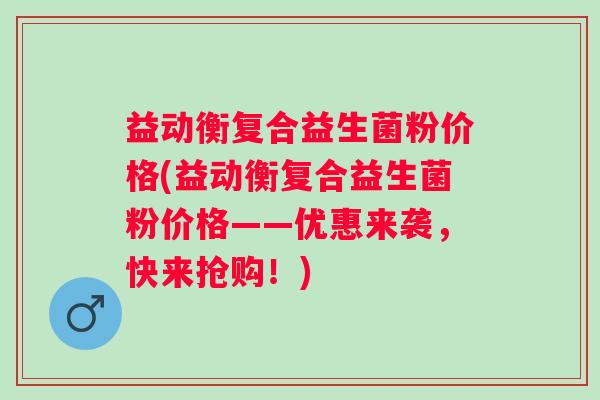 益动衡复合益生菌粉价格(益动衡复合益生菌粉价格——优惠来袭,快来抢购!) 益动衡复合益生菌粉价格(益动衡复合益生菌粉价格——优惠来袭,快来抢购!)