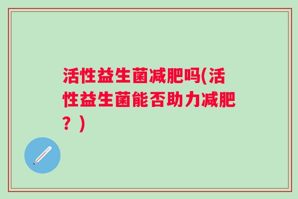 活性益生菌吗(活性益生菌能否助力?) 活性益生菌吗(活性益生菌能否助力?)