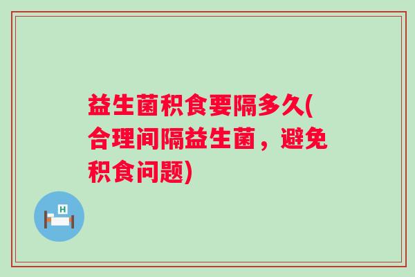益生菌积食要隔多久(合理间隔益生菌,避免积食问题) 益生菌积食要隔多久(合理间隔益生菌,避免积食问题)