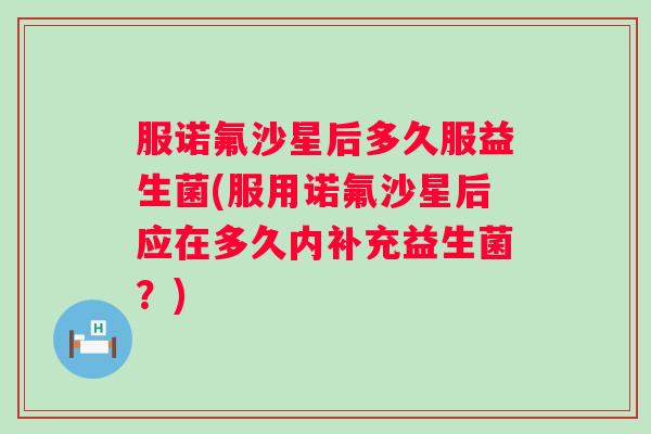 服诺氟沙星后多久服益生菌(服用诺氟沙星后应在多久内补充益生菌？)