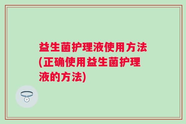 益生菌护理液使用方法(正确使用益生菌护理液的方法) 益生菌护理液使用方法(正确使用益生菌护理液的方法)