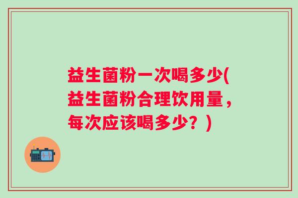 益生菌粉一次喝多少(益生菌粉合理饮用量，每次应该喝多少？)