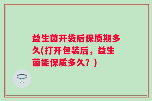 益生菌开袋后保质期多久(打开包装后,益生菌能保质多久?) 益生菌开袋后保质期多久(打开包装后,益生菌能保质多久?)