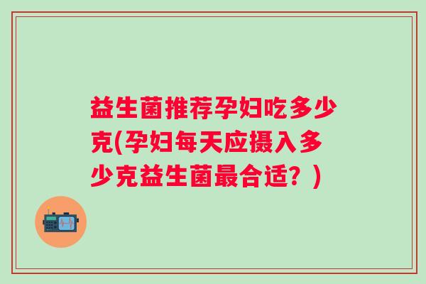 益生菌推荐孕妇吃多少克(孕妇每天应摄入多少克益生菌合适?) 益生菌推荐孕妇吃多少克(孕妇每天应摄入多少克益生菌合适?)