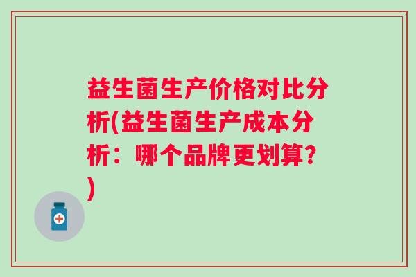 益生菌生产价格对比分析(益生菌生产成本分析:哪个品牌更划算?) 益生菌生产价格对比分析(益生菌生产成本分析:哪个品牌更划算?)