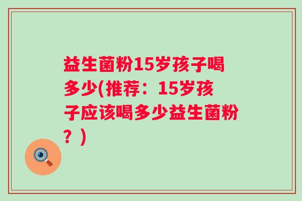 益生菌粉15岁孩子喝多少(推荐:15岁孩子应该喝多少益生菌粉?) 益生菌粉15岁孩子喝多少(推荐:15岁孩子应该喝多少益生菌粉?)
