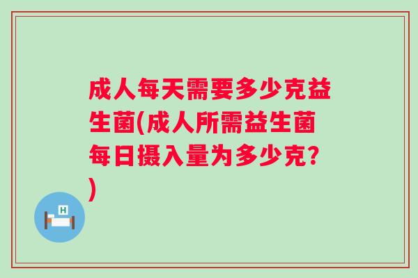 成人每天需要多少克益生菌(成人所需益生菌每日摄入量为多少克?) 成人每天需要多少克益生菌(成人所需益生菌每日摄入量为多少克?)