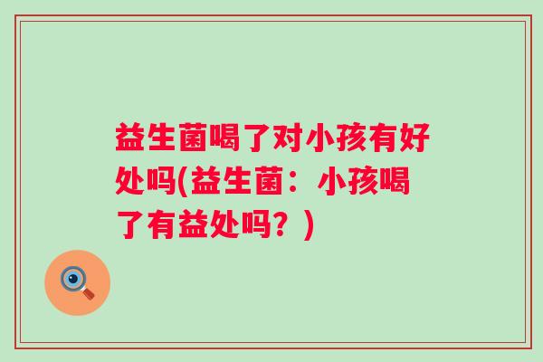 益生菌喝了对小孩有好处吗(益生菌:小孩喝了有益处吗?) 益生菌喝了对小孩有好处吗(益生菌:小孩喝了有益处吗?)