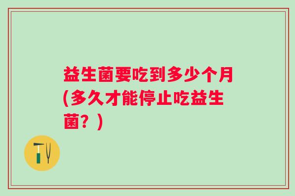 益生菌要吃到多少个月(多久才能停止吃益生菌？)