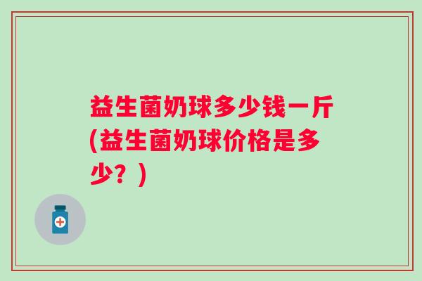 益生菌奶球多少钱一斤(益生菌奶球价格是多少?) 益生菌奶球多少钱一斤(益生菌奶球价格是多少?)