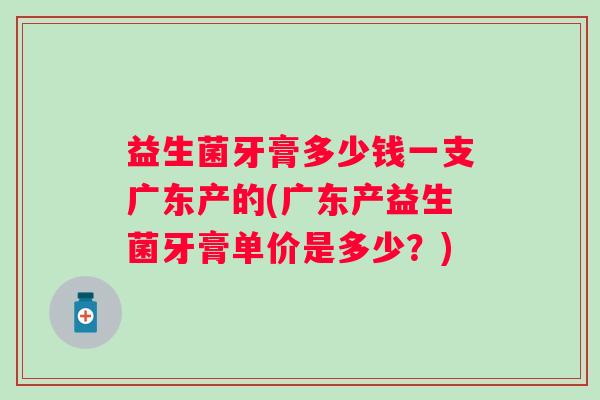 益生菌牙膏多少钱一支广东产的(广东产益生菌牙膏单价是多少?) 益生菌牙膏多少钱一支广东产的(广东产益生菌牙膏单价是多少?)