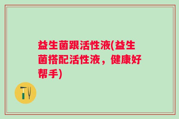 益生菌跟活性液(益生菌搭配活性液,健康好帮手) 益生菌跟活性液(益生菌搭配活性液,健康好帮手)