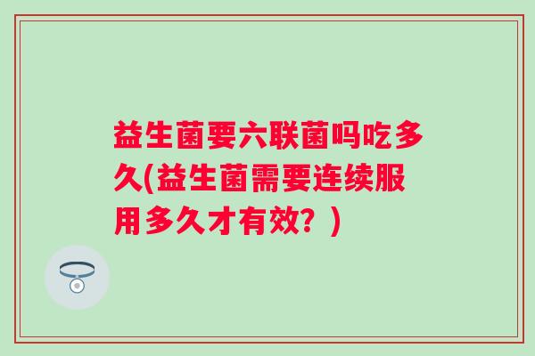 益生菌要六联菌吗吃多久(益生菌需要连续服用多久才有效？)