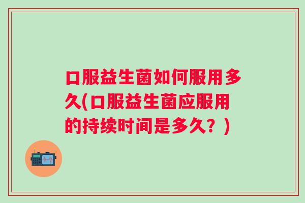 口服益生菌如何服用多久(口服益生菌应服用的持续时间是多久?) 口服益生菌如何服用多久(口服益生菌应服用的持续时间是多久?)
