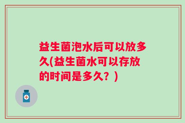 益生菌泡水后可以放多久(益生菌水可以存放的时间是多久？)