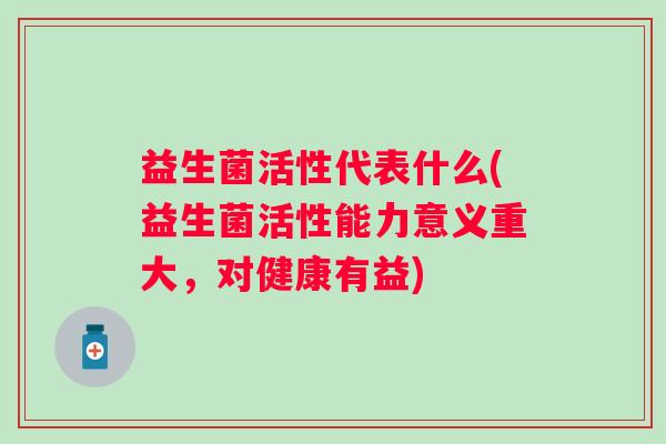 益生菌活性代表什么(益生菌活性能力意义重大,对健康有益) 益生菌活性代表什么(益生菌活性能力意义重大,对健康有益)