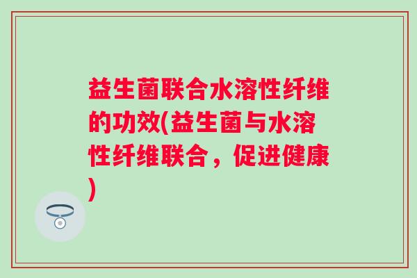 益生菌联合水溶性纤维的功效(益生菌与水溶性纤维联合,促进健康) 益生菌联合水溶性纤维的功效(益生菌与水溶性纤维联合,促进健康)