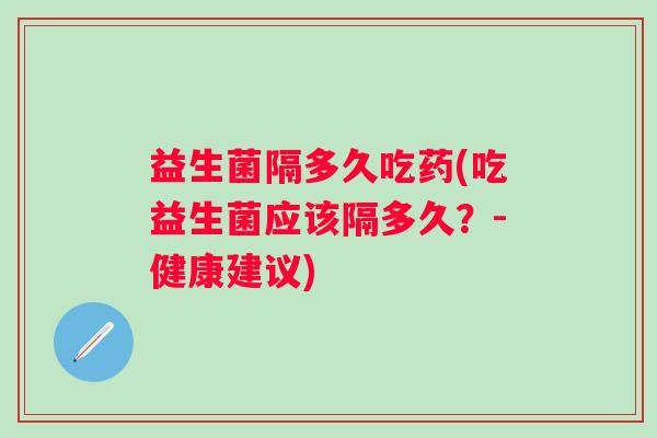 益生菌隔多久吃药(吃益生菌应该隔多久?-健康建议) 益生菌隔多久吃药(吃益生菌应该隔多久?-健康建议)