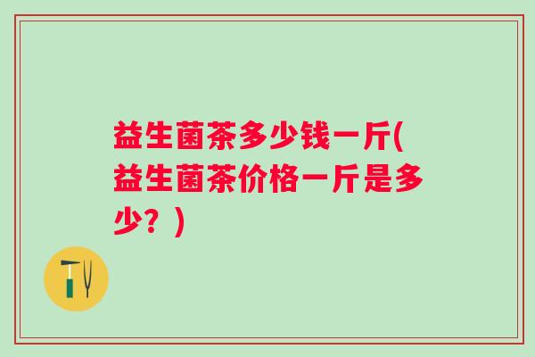 益生菌茶多少钱一斤(益生菌茶价格一斤是多少?) 益生菌茶多少钱一斤(益生菌茶价格一斤是多少?)