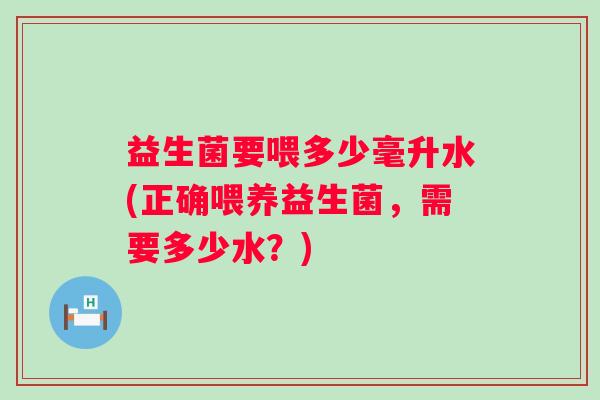 益生菌要喂多少毫升水(正确喂养益生菌,需要多少水?) 益生菌要喂多少毫升水(正确喂养益生菌,需要多少水?)