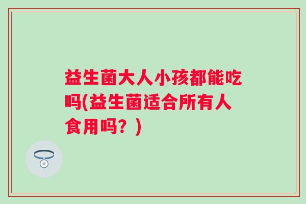 益生菌大人小孩都能吃吗(益生菌适合所有人食用吗?) 益生菌大人小孩都能吃吗(益生菌适合所有人食用吗?)