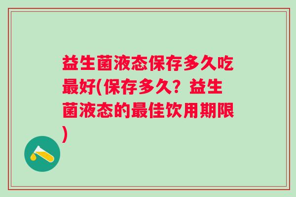 益生菌液态保存多久吃好(保存多久？益生菌液态的佳饮用期限)