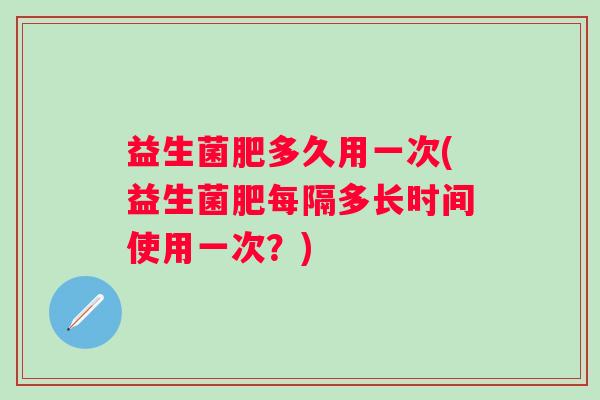 益生菌肥多久用一次(益生菌肥每隔多长时间使用一次？)
