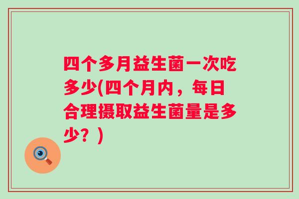 四个多月益生菌一次吃多少(四个月内，每日合理摄取益生菌量是多少？)