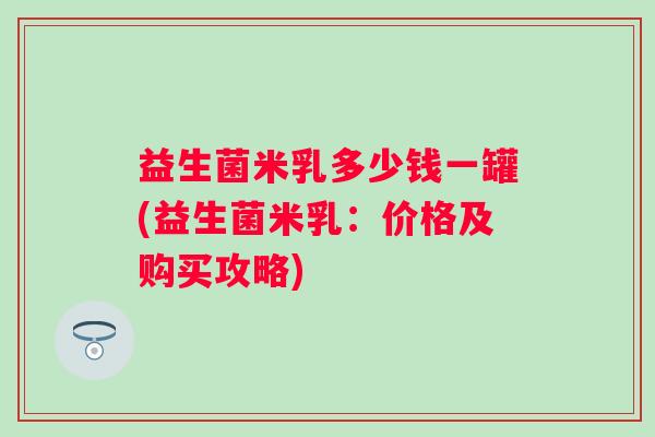 益生菌米乳多少钱一罐(益生菌米乳：价格及购买攻略)