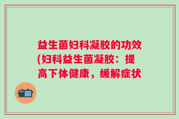 益生菌凝胶的功效(益生菌凝胶：提高下体健康，缓解症状