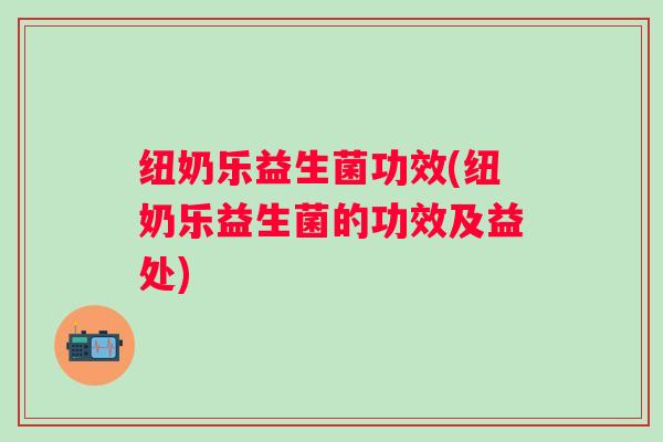 纽奶乐益生菌功效(纽奶乐益生菌的功效及益处)