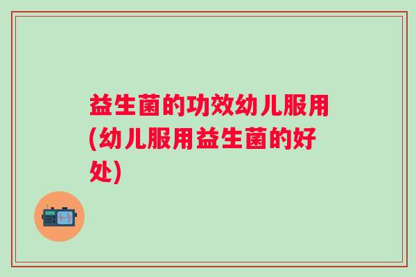 益生菌的功效幼儿服用(幼儿服用益生菌的好处)