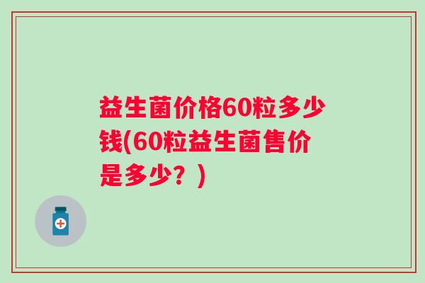 益生菌价格60粒多少钱(60粒益生菌售价是多少？)