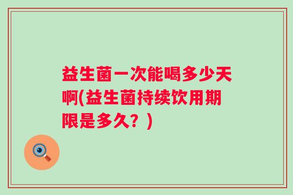 益生菌一次能喝多少天啊(益生菌持续饮用期限是多久？)