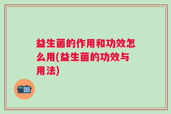 益生菌的作用和功效怎么用(益生菌的功效与用法) 益生菌的作用和功效怎么用(益生菌的功效与用法)
