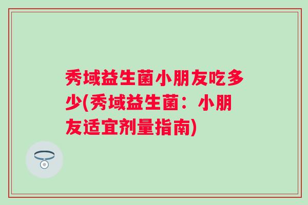 秀域益生菌小朋友吃多少(秀域益生菌:小朋友适宜剂量指南) 秀域益生菌小朋友吃多少(秀域益生菌:小朋友适宜剂量指南)