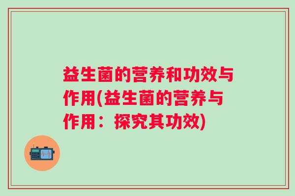 益生菌的营养和功效与作用(益生菌的营养与作用:探究其功效) 益生菌的营养和功效与作用(益生菌的营养与作用:探究其功效)