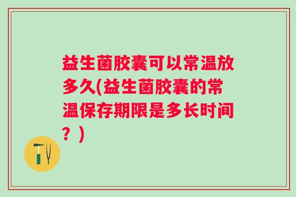 益生菌胶囊可以常温放多久(益生菌胶囊的常温保存期限是多长时间？)