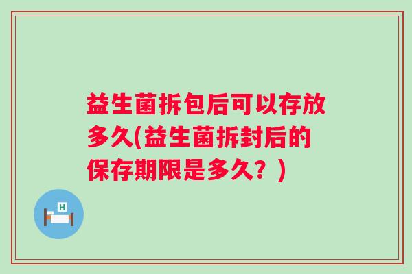 益生菌拆包后可以存放多久(益生菌拆封后的保存期限是多久?) 益生菌拆包后可以存放多久(益生菌拆封后的保存期限是多久?)