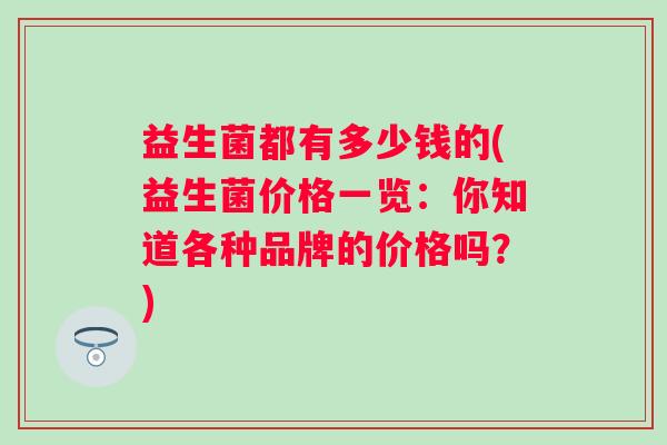 益生菌都有多少钱的(益生菌价格一览:你知道各种品牌的价格吗?) 益生菌都有多少钱的(益生菌价格一览:你知道各种品牌的价格吗?)