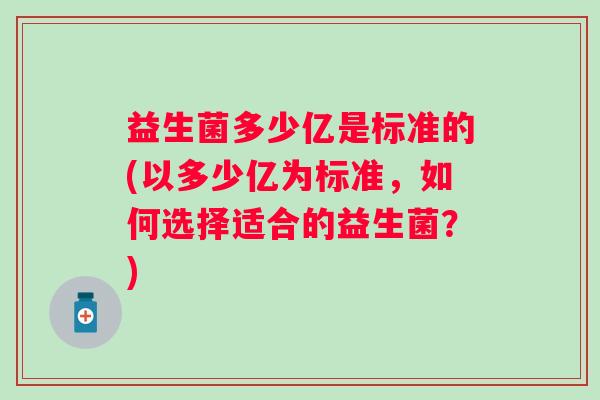 益生菌多少亿是标准的(以多少亿为标准,如何选择适合的益生菌?) 益生菌多少亿是标准的(以多少亿为标准,如何选择适合的益生菌?)