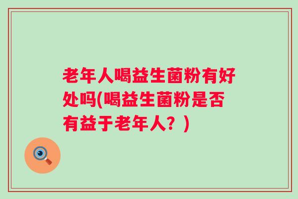 老年人喝益生菌粉有好处吗(喝益生菌粉是否有益于老年人?) 老年人喝益生菌粉有好处吗(喝益生菌粉是否有益于老年人?)