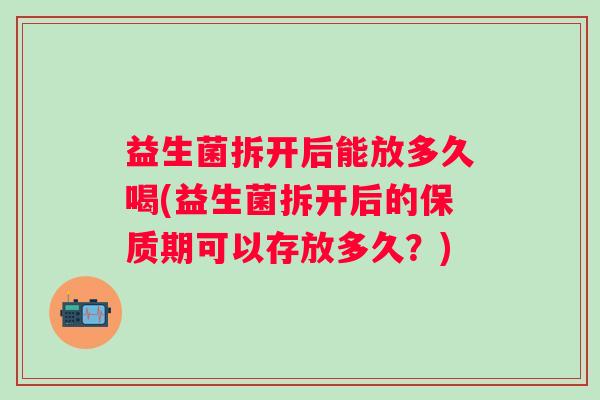 益生菌拆开后能放多久喝(益生菌拆开后的保质期可以存放多久？)