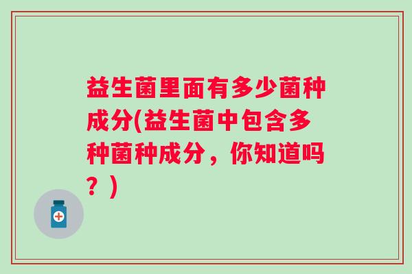 益生菌里面有多少菌种成分(益生菌中包含多种菌种成分,你知道吗?) 益生菌里面有多少菌种成分(益生菌中包含多种菌种成分,你知道吗?)