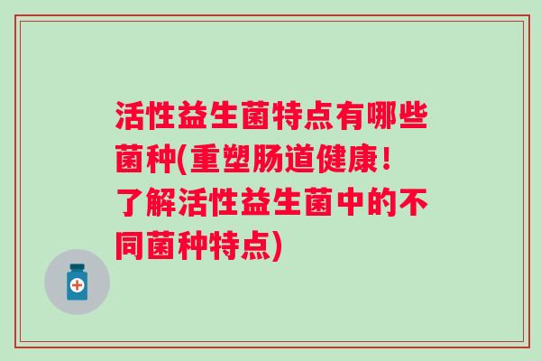 活性益生菌特点有哪些菌种(重塑肠道健康!了解活性益生菌中的不同菌种特点) 活性益生菌特点有哪些菌种(重塑肠道健康!了解活性益生菌中的不同菌种特点)